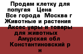 Продам клетку для попугая › Цена ­ 3 000 - Все города, Москва г. Животные и растения » Аксесcуары и товары для животных   . Амурская обл.,Константиновский р-н